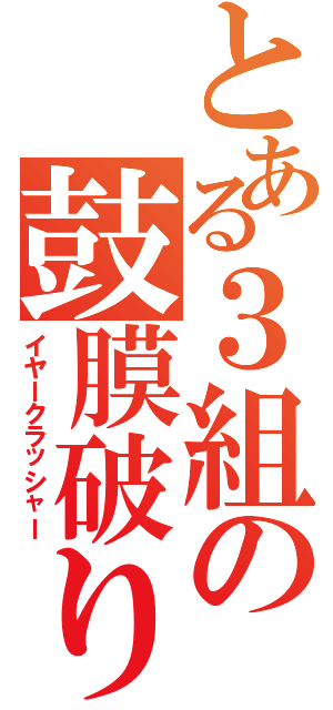 とある３組の鼓膜破り（イヤークラッシャー）