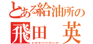 とある給油所の飛田 英（ヒーダーキーパーリーダーニーダー）