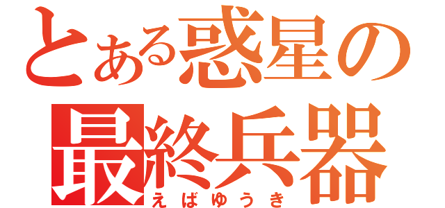 とある惑星の最終兵器（えばゆうき）