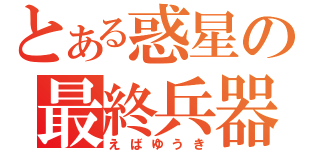 とある惑星の最終兵器（えばゆうき）