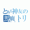 とある神友の馬鹿トリオ（三人組）