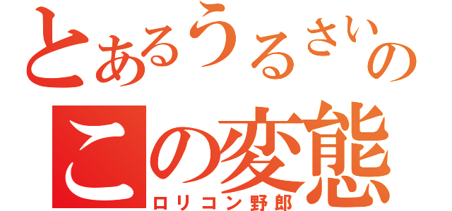 とあるうるさいよのこの変態ッ！！！（ロリコン野郎）