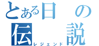 とある日の伝　　説（レジェンド）