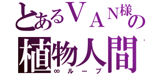 とあるＶＡＮ様の植物人間（∞ループ）