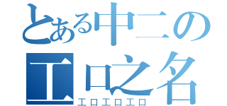 とある中二の工口之名（工口工口工口）