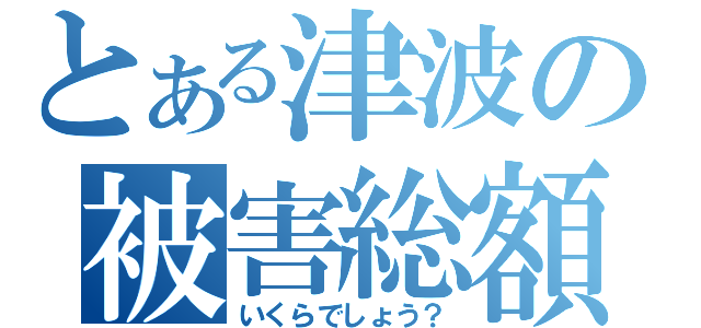 とある津波の被害総額（いくらでしょう？）