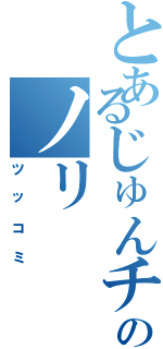 とあるじゅんチャンのノリ（ツッコミ）