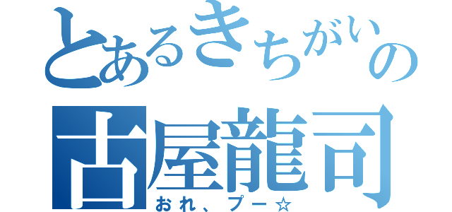 とあるきちがいの古屋龍司（おれ、プー☆）