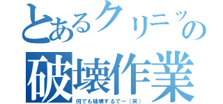 とあるクリニックの破壊作業（何でも破壊するでー（笑））