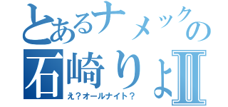 とあるナメックの石崎りょうやⅡ（え？オールナイト？）