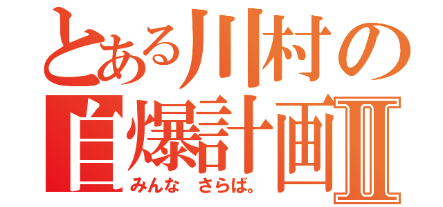 とある川村の自爆計画Ⅱ（みんな さらば。）