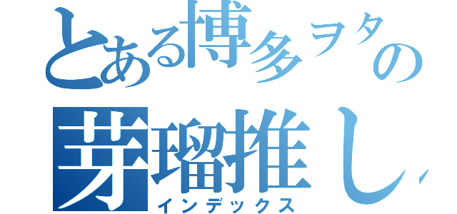 とある博多ヲタの芽瑠推し（インデックス）