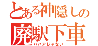 とある神隠しの廃駅下車（ババアじゃない）