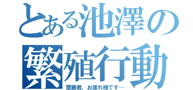 とある池澤の繁殖行動（齋藤君、お疲れ様です…）