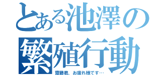 とある池澤の繁殖行動（齋藤君、お疲れ様です…）