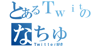 とあるＴｗｉｔｔｅｒのなちゅ（Ｔｗｉｔｔｅｒ好き）