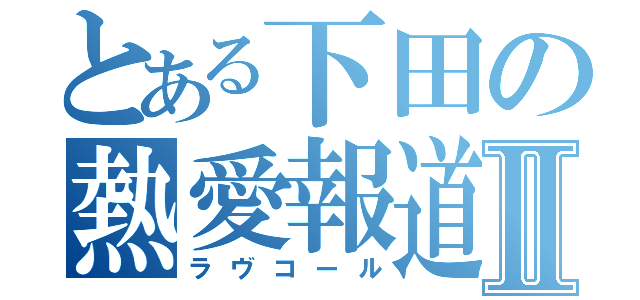 とある下田の熱愛報道Ⅱ（ラヴコール）