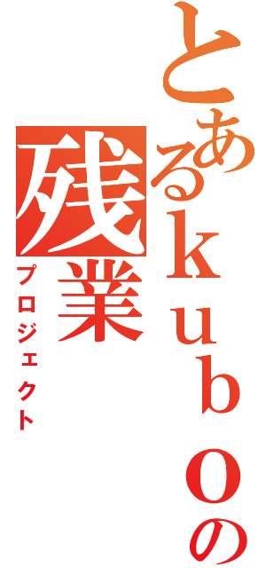 とあるｋｕｂｏｋｉ の残業（プロジェクト）