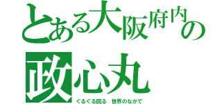 とある大阪府内の政心丸（ぐるぐる回る 世界のなかで）