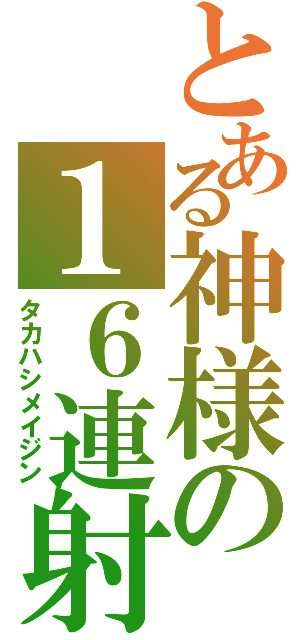 とある神様の１６連射（タカハシメイジン）