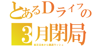 とあるＤライフの３月閉局（貧乏日本から撤退ラッシュ）