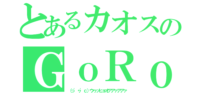 とあるカオスのＧｏＲｏｎさん（（っ'ヮ'ｃ）ウゥッヒョオアアァアアァ）