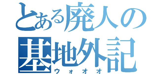 とある廃人の基地外記録（ウォオオ）