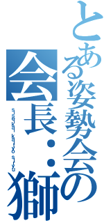 とある姿勢会の会長：獅龍（ｓｉｓｅｉｋａｉ ｋａｉｔｙｏ ｓｉｒｙｕ）