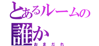 とあるルームの誰か（おまだれ）