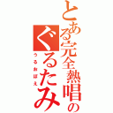 とある完全熱唱のぐるたみん（うるおぼえ）