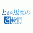 とある馬鹿の齋藤恒（ばーかばーか）