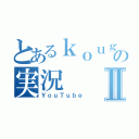 とあるｋｏｕｇｏｕｆの実況Ⅱ（ＹｏｕＴｕｂｅ）