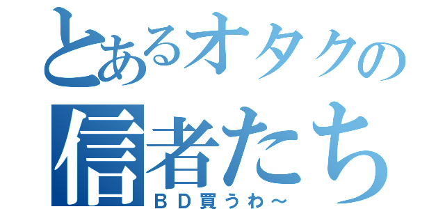 とあるオタクの信者たち（ＢＤ買うわ～）