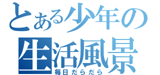 とある少年の生活風景（毎日だらだら）