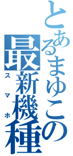 とあるまゆこの最新機種（スマホ）