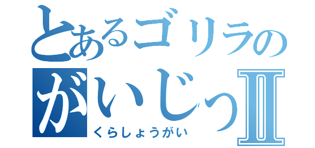 とあるゴリラのがいじっぷりⅡ（くらしょうがい）