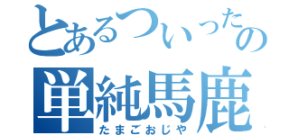 とあるついったの単純馬鹿（たまごおじや）