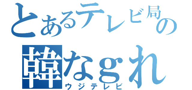 とあるテレビ局の韓なｇれる（ウジテレビ）