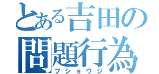 とある吉田の問題行為（フショウジ）