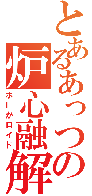 とあるあっつの炉心融解（ボーかロイド）