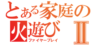 とある家庭の火遊びⅡ（ファイヤープレイ）