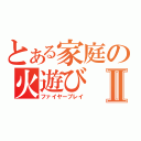 とある家庭の火遊びⅡ（ファイヤープレイ）