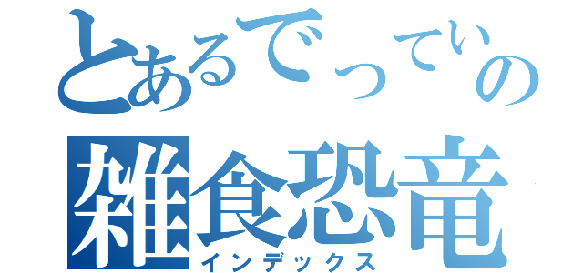 とあるでっていうの雑食恐竜（インデックス）