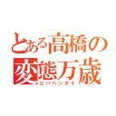 とある高橋の変態万歳（ビバヘンタイ）