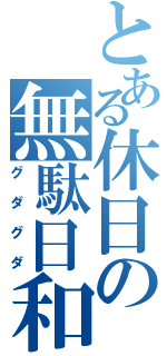 とある休日の無駄日和（グダグダ）