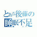 とある後藤の睡眠不足（眠い）