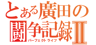 とある廣田の闘争記録Ⅱ（パーフェクトライフ）