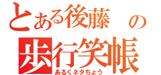 とある後藤 の歩行笑帳（あるくネタちょう）