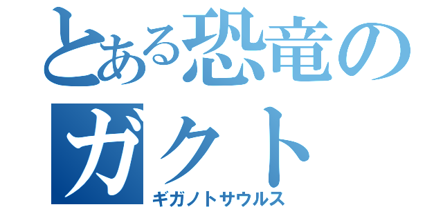 とある恐竜のガクト（ギガノトサウルス）