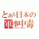 とある日本の軍事中毒（ミリタリーオタク）